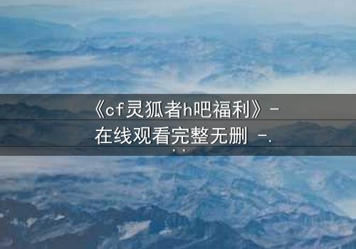 《cf灵狐者h吧福利》- 在线观看完整无删 - 揭开隐藏的致命交易