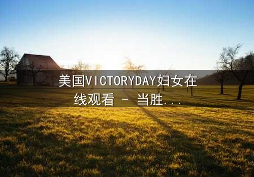 美国VICTORYDAY妇女在线观看 - 当胜利日成为女性命运的转折点