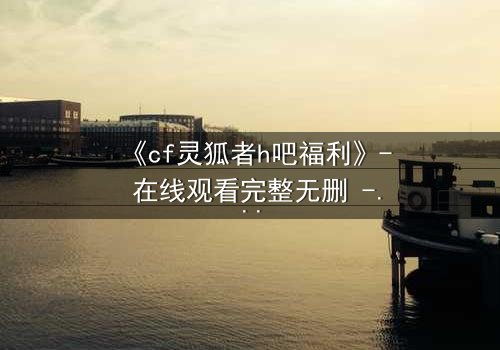 《cf灵狐者h吧福利》- 在线观看完整无删 - 揭秘隐藏的致命交易
