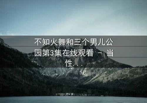 不知火舞和三个男儿公园第3集在线观看 - 当性感格斗家闯入禁忌乐园,谁将主宰命运?