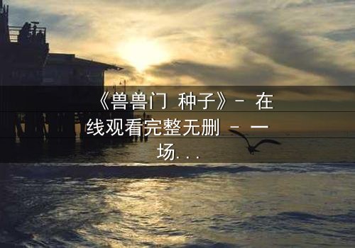 《兽兽门 种子》- 在线观看完整无删 - 一场欲望与背叛的致命游戏