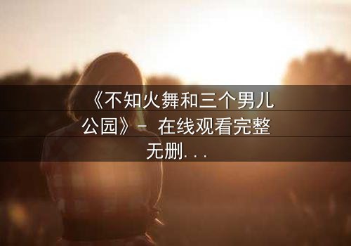 《不知火舞和三个男儿公园》- 在线观看完整无删 - 一场跨越时空的宿命对决