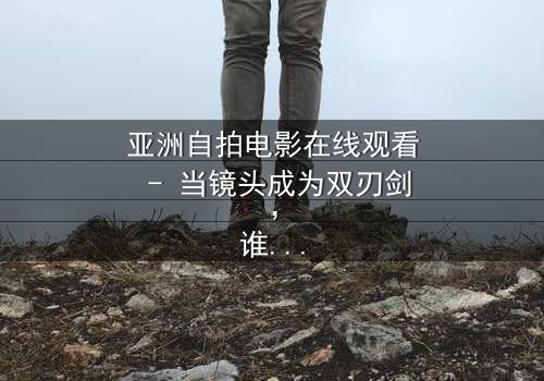 亚洲自拍电影在线观看 - 当镜头成为双刃剑,谁在掌控真相?