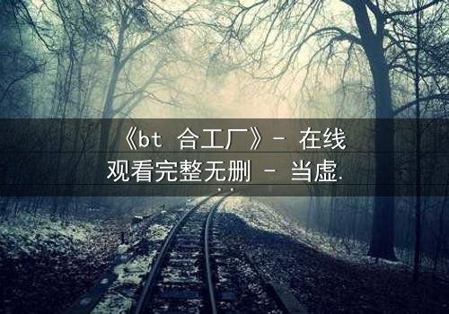 《bt 合工厂》- 在线观看完整无删 - 当虚拟工厂吞噬现实,谁将幸存?