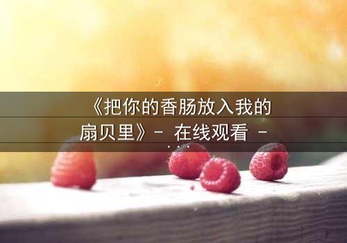 《把你的香肠放入我的扇贝里》- 在线观看 - 当禁忌之恋遇上生死抉择