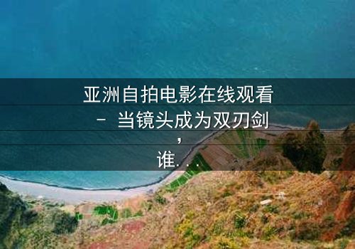亚洲自拍电影在线观看 - 当镜头成为双刃剑,谁在掌控真相?