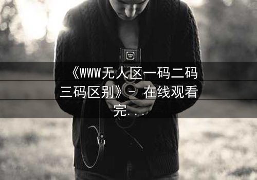《WWW无人区一码二码三码区别》- 在线观看完整无删 - 揭开数字迷局背后的生死博弈