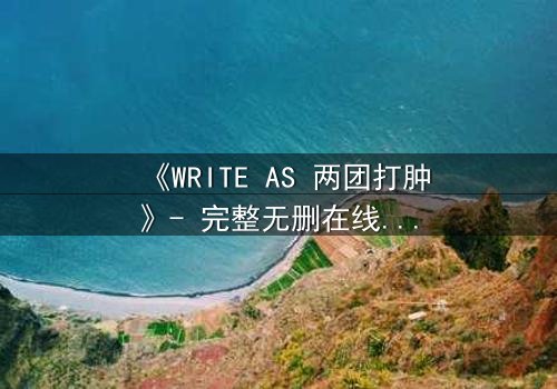 《WRITE AS 两团打肿》- 完整无删在线观看 - 当欲望撕裂伪装,真相浮出水面