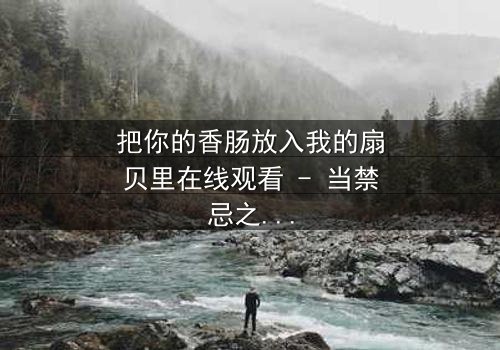 把你的香肠放入我的扇贝里在线观看 - 当禁忌之恋遇上致命交易,谁能全身而退?