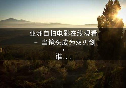 亚洲自拍电影在线观看 - 当镜头成为双刃剑,谁在掌控你的隐私?