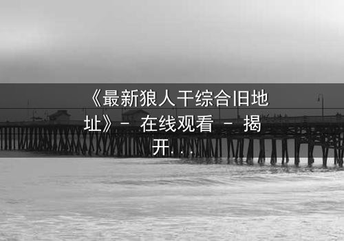 《最新狼人干综合旧地址》- 在线观看 - 揭开尘封真相的惊魂之夜