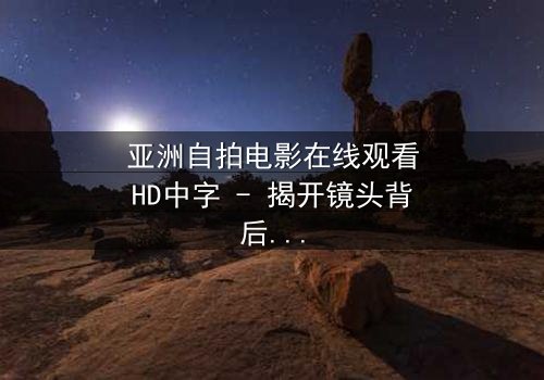 亚洲自拍电影在线观看HD中字 - 揭开镜头背后的秘密与欲望