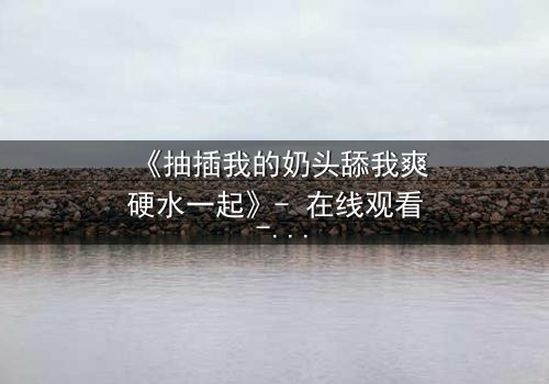 《抽插我的奶头舔我爽硬水一起》- 在线观看 - 当禁忌之恋遇上致命诱惑