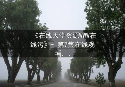 《在线天堂资源WWW在线污》- 第7集在线观看 - 当虚拟天堂吞噬现实灵魂
