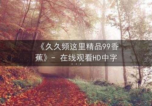 《久久频这里精品99香蕉》- 在线观看HD中字 - 免费1080P超清完整无删第5集