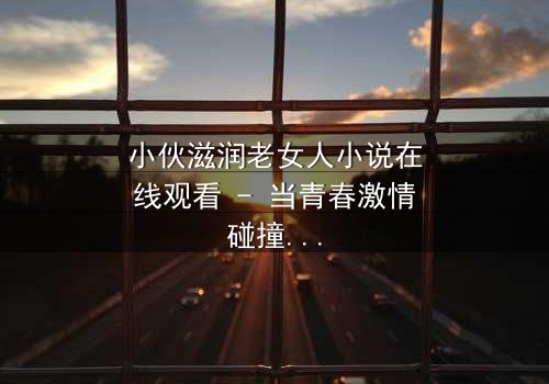 小伙滋润老女人小说在线观看 - 当青春激情碰撞中年孤寂,禁忌之恋如何改写命运?