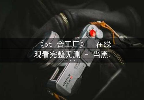 《bt 合工厂》- 在线观看完整无删 - 当黑暗交易遇上致命背叛