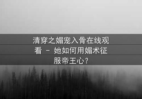 清穿之媚宠入骨在线观看 - 她如何用媚术征服帝王心?