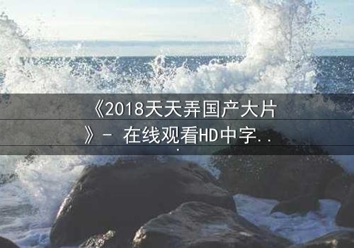 《2018天天弄国产大片》- 在线观看HD中字完整版 - 揭秘国产大片背后的惊天秘密
