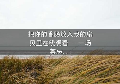 把你的香肠放入我的扇贝里在线观看 - 一场禁忌之恋的极致诱惑