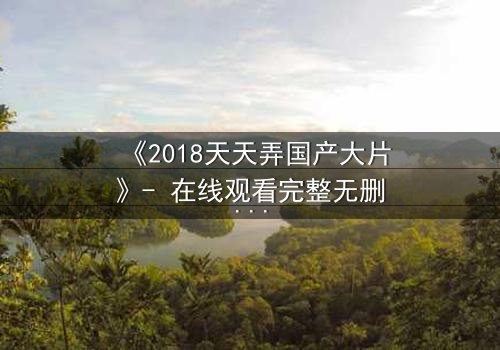 《2018天天弄国产大片》- 在线观看完整无删 - 揭开国产电影背后的惊天秘密