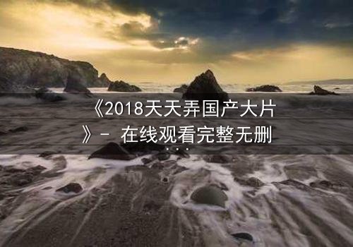 《2018天天弄国产大片》- 在线观看完整无删 - 一场颠覆命运的视觉盛宴