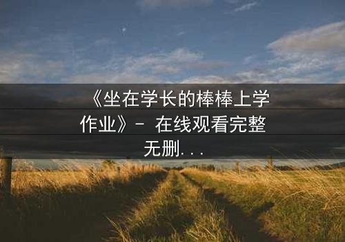 《坐在学长的棒棒上学作业》- 在线观看完整无删 - 当青春的秘密被棒棒糖点燃