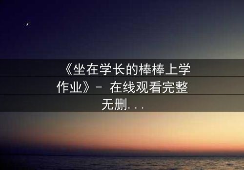 《坐在学长的棒棒上学作业》- 在线观看完整无删 - 当学习变成禁忌游戏