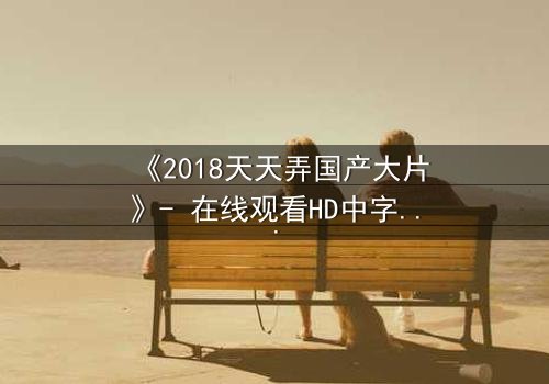 《2018天天弄国产大片》- 在线观看HD中字完整版 - 揭开国产电影背后的惊天秘密