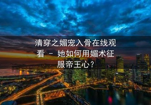 清穿之媚宠入骨在线观看 - 她如何用媚术征服帝王心?