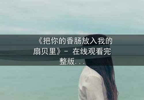 《把你的香肠放入我的扇贝里》- 在线观看完整版 - 当禁忌之恋遇上致命诱惑