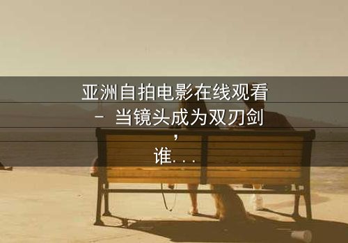 亚洲自拍电影在线观看 - 当镜头成为双刃剑,谁在幕后操控你的隐私?