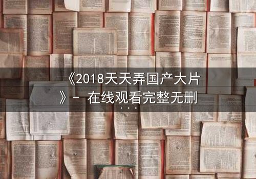 《2018天天弄国产大片》- 在线观看完整无删 - 一场颠覆命运的视觉盛宴