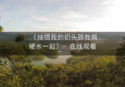 《抽插我的奶头舔我爽硬水一起》- 在线观看 - 当禁忌之恋遇上致命诱惑