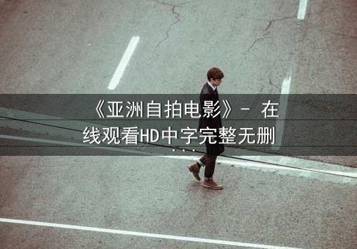 《亚洲自拍电影》- 在线观看HD中字完整无删 - 揭开镜头背后的隐秘真相