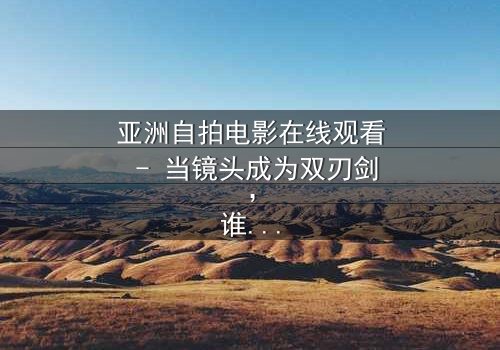 亚洲自拍电影在线观看 - 当镜头成为双刃剑,谁在掌控真实与虚幻的边界?