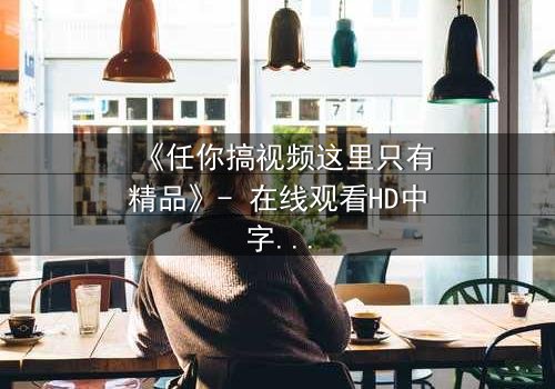 《任你搞视频这里只有精品》- 在线观看HD中字 - 当欲望与真相碰撞,谁能全身而退?
