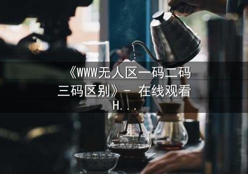 《WWW无人区一码二码三码区别》- 在线观看HD中字 - 揭开数字迷局背后的生死较量