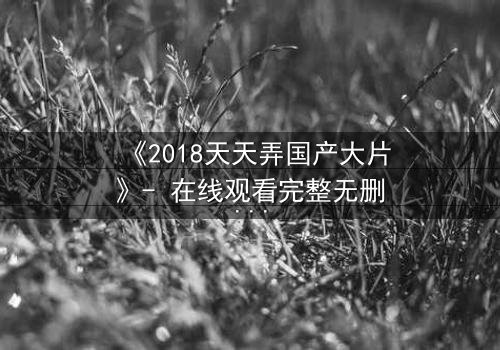 《2018天天弄国产大片》- 在线观看完整无删 - 揭秘隐藏的惊天反转
