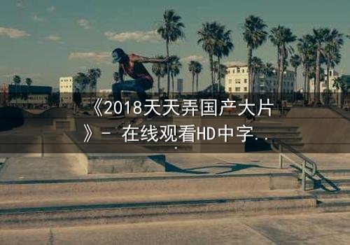 《2018天天弄国产大片》- 在线观看HD中字 - 揭开国产电影崛起的秘密