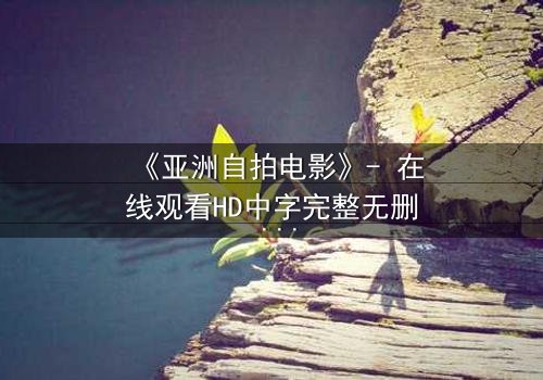 《亚洲自拍电影》- 在线观看HD中字完整无删 - 一场镜头背后的欲望风暴