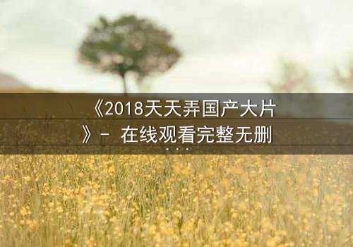 《2018天天弄国产大片》- 在线观看完整无删 - 揭秘国产大片背后的惊天秘密