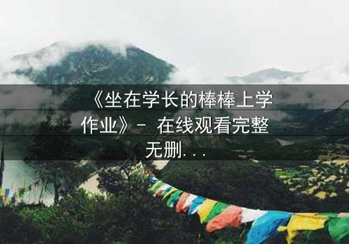 《坐在学长的棒棒上学作业》- 在线观看完整无删 - 当青春的秘密被揭开