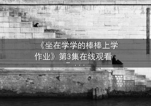 《坐在学学的棒棒上学作业》第3集在线观看 - 当秘密成为学习的唯一途径