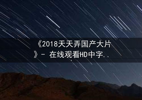 《2018天天弄国产大片》- 在线观看HD中字完整版 - 揭开隐藏的真相,你敢直面吗?