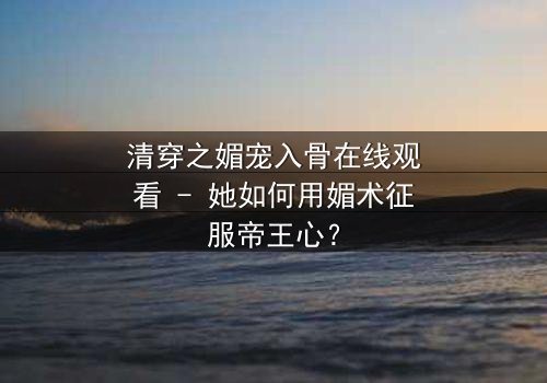 清穿之媚宠入骨在线观看 - 她如何用媚术征服帝王心?