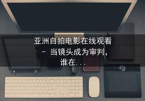 亚洲自拍电影在线观看 - 当镜头成为审判,谁在幕后操控这场人性游戏?