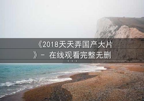 《2018天天弄国产大片》- 在线观看完整无删 - 当梦想与背叛交织,谁能守住初心?