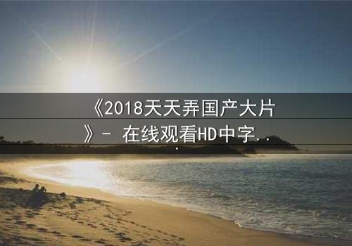 《2018天天弄国产大片》- 在线观看HD中字完整版 - 揭开一场颠覆命运的惊天秘密