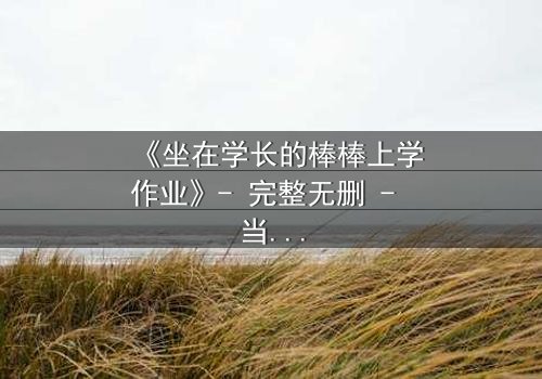 《坐在学长的棒棒上学作业》- 完整无删 - 当学习变成禁忌的诱惑